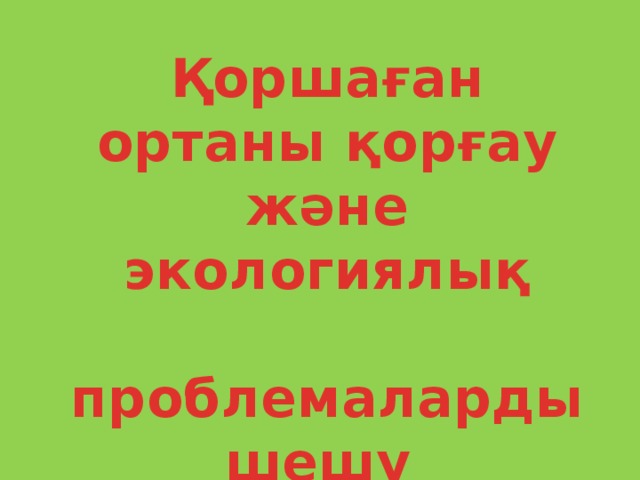 Қоршаған ортаны қорғау және экологиялық  проблемаларды шешу жолдары.