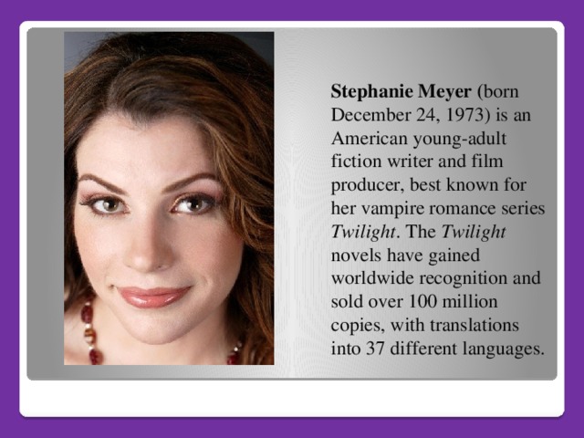 Stephanie Meyer ( born December 24, 1973) is an American young-adult fiction writer and film producer, best known for her vampire romance series Twilight . The Twilight novels have gained worldwide recognition and sold over 100 million copies, with translations into 37 different languages.