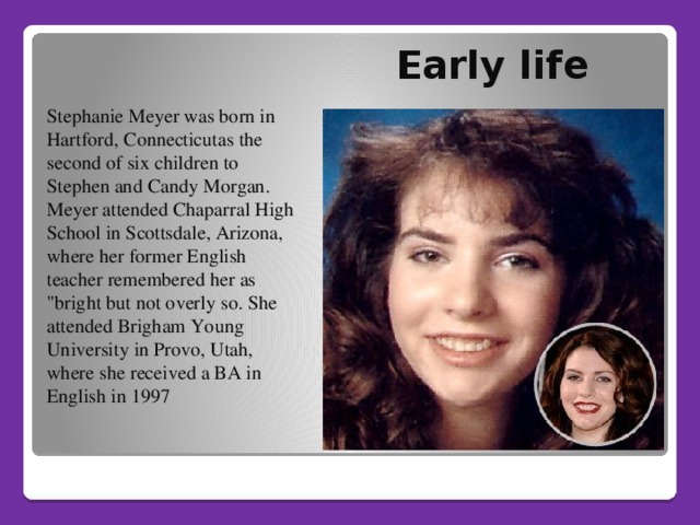 Early life   Stephanie Meyer was born in Hartford, Connecticutas the second of six children to Stephen and Candy Morgan. Meyer attended Chaparral High School in Scottsdale, Arizona, where her former English teacher remembered her as 