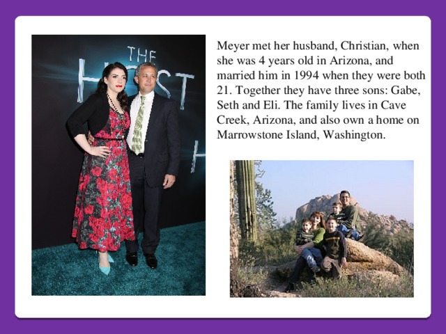 Meyer met her husband, Christian, when she was 4 years old in Arizona, and married him in 1994 when they were both 21. Together they have three sons: Gabe, Seth and Eli. The family lives in Cave Creek, Arizona, and also own a home on Marrowstone Island, Washington.