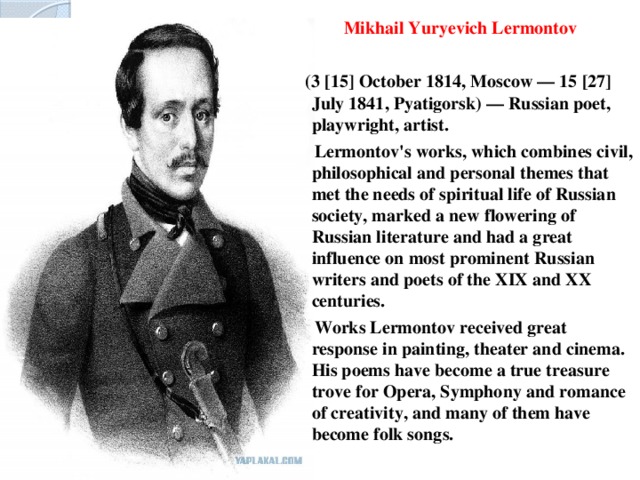 Mikhail Yuryevich Lermontov   (3 [15] October 1814, Moscow — 15 [27] July 1841, Pyatigorsk) — Russian poet, playwright, artist.  Lermontov's works, which combines civil, philosophical and personal themes that met the needs of spiritual life of Russian society, marked a new flowering of Russian literature and had a great influence on most prominent Russian writers and poets of the XIX and XX centuries.  Works Lermontov received great response in painting, theater and cinema. His poems have become a true treasure trove for Opera, Symphony and romance of creativity, and many of them have become folk songs.