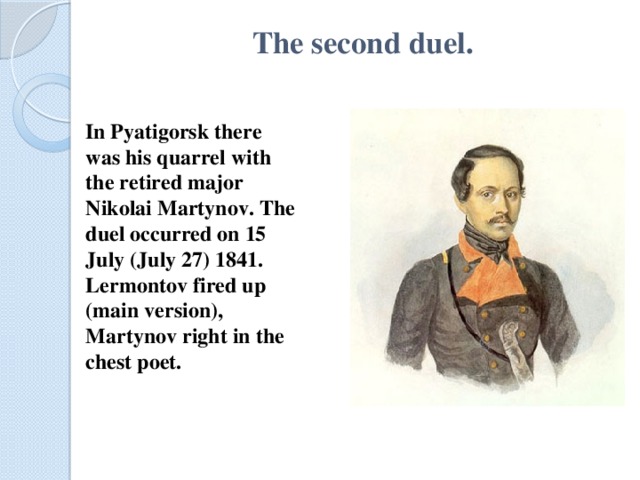 The second duel.   In Pyatigorsk there was his quarrel with the retired major Nikolai Martynov. The duel occurred on 15 July (July 27) 1841. Lermontov fired up (main version), Martynov right in the chest poet.