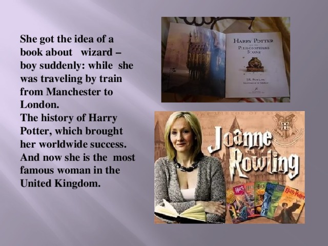 She got the idea of a book about wizard –boy suddenly: while she was traveling by train from Manchester to London. The history of Harry Potter, which brought her worldwide success. And now she is the most famous woman in the United Kingdom.