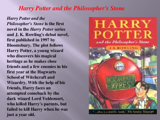 Harry Potter and the Philosopher's Stone Harry Potter and the Philosopher's Stone is the first novel in the Harry Potter series and J. K. Rowling's debut novel, first published in 1997 by Bloomsbury. The plot follows Harry Potter, a young wizard who discovers his magical heritage as he makes close friends and a few enemies in his first year at the Hogwarts School of Witchcraft and Wizardry. With the help of his friends, Harry faces an attempted comeback by the dark wizard Lord Voldemort, who killed Harry's parents, but failed to kill Harry when he was just a year old.
