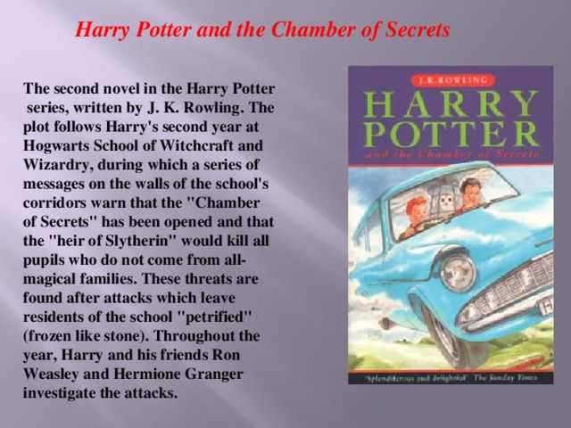 Harry Potter and the Chamber of Secrets The second novel in the Harry Potter series, written by J. K. Rowling. The plot follows Harry's second year at Hogwarts School of Witchcraft and Wizardry, during which a series of messages on the walls of the school's corridors warn that the 
