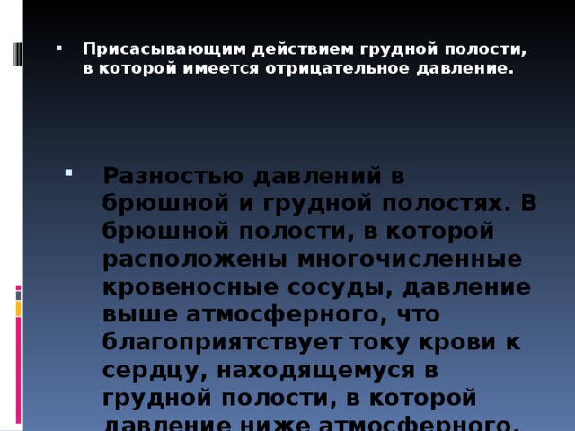 Присасывающим действием грудной полости, в которой имеется отрицательное давление. Разностью давлений в брюшной и грудной полостях. В брюшной полости, в которой расположены многочисленные кровеносные сосуды, давление выше атмосферного, что благоприятствует току крови к сердцу, находящемуся в грудной полости, в которой давление ниже атмосферного.