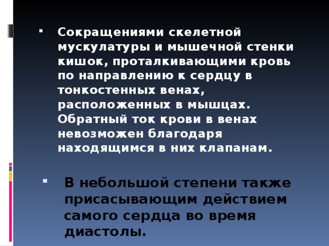 Сокращениями скелетной мускулатуры и мышечной стенки кишок, проталкивающими кровь по направлению к сердцу в тонкостенных венах, расположенных в мышцах. Обратный ток крови в венах невозможен благодаря находящимся в них клапанам. В небольшой степени также присасывающим действием самого сердца во время диастолы.