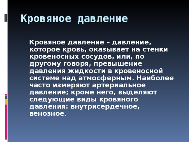 Кровяное давление  Кровяное давление – давление, которое кровь, оказывает на стенки кровеносных сосудов, или, по другому говоря, превышение давления жидкости в кровеносной системе над атмосферным. Наиболее часто измеряют артериальное давление; кроме него, выделяют следующие виды кровяного давления: внутрисердечное, венозное .