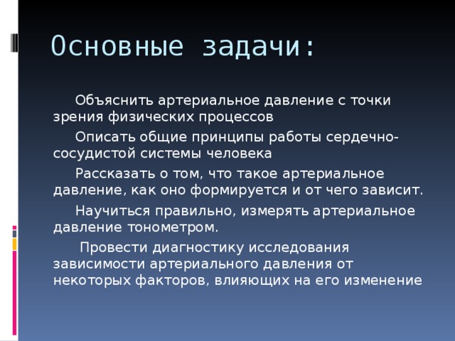 Основные задачи:  Объяснить артериальное давление с точки зрения физических процессов  Описать общие принципы работы сердечно-сосудистой системы человека  Рассказать о том, что такое артериальное давление, как оно формируется и от чего зависит.  Научиться правильно, измерять артериальное давление тонометром.  Провести диагностику исследования зависимости артериального давления от некоторых факторов, влияющих на его изменение