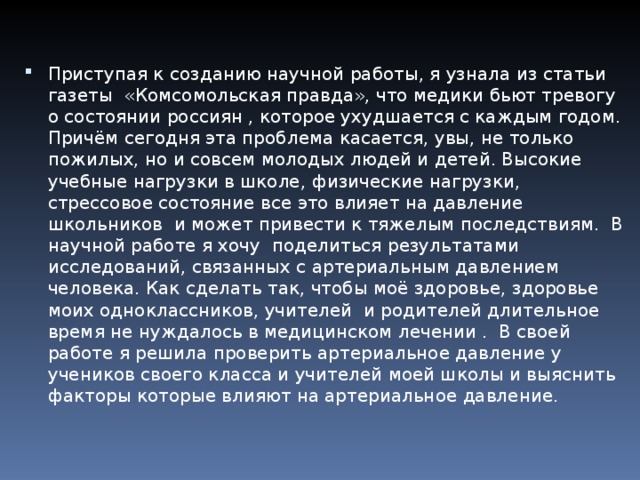 Приступая к созданию научной работы, я узнала из статьи газеты «Комсомольская правда», что медики бьют тревогу о состоянии россиян , которое ухудшается с каждым годом. Причём сегодня эта проблема касается, увы, не только пожилых, но и совсем молодых людей и детей. Высокие учебные нагрузки в школе, физические нагрузки, стрессовое состояние все это влияет на давление школьников и может привести к тяжелым последствиям. В научной работе я хочу поделиться результатами исследований, связанных с артериальным давлением человека. Как сделать так, чтобы моё здоровье, здоровье моих одноклассников, учителей и родителей длительное время не нуждалось в медицинском лечении . В своей работе я решила проверить артериальное давление у учеников своего класса и учителей моей школы и выяснить факторы которые влияют на артериальное давление.