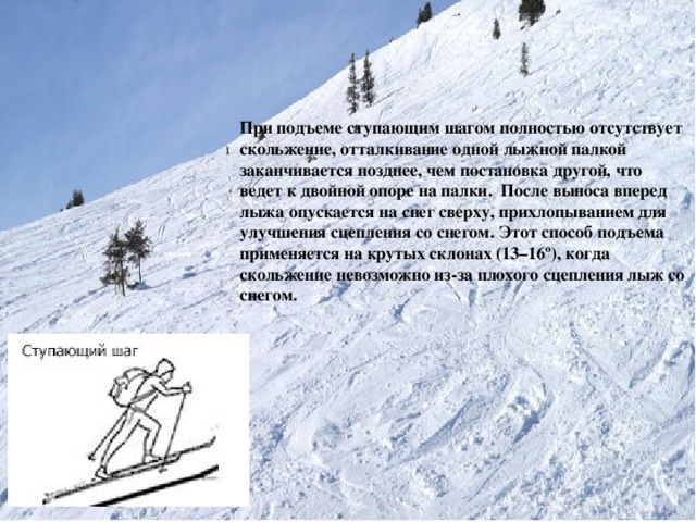 При подъеме ступающим шагом полностью отсутствует скольжение, отталкивание одной лыжной палкой заканчивается позднее, чем постановка другой, что ведет к двойной опоре на палки. После выноса вперед лыжа опускается на снег сверху, прихлопыванием для улучшения сцепления со снегом. Этот способ подъема применяется на крутых склонах (13–16º), когда скольжение невозможно из-за плохого сцепления лыж со снегом.