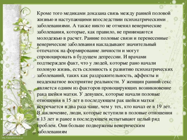 Кроме того медиками доказана связь между ранней половой жизнью и наступающими впоследствии психиатрическими заболеваниями. А также никто не отменял венерические заболевания, которые, как правило, не принимаются молодежью в расчет. Ранние половые связи и перенесенные венерические заболевания накладывают значительный отпечаток на формирование личности и могут спровоцировать в будущем депрессии. И врачами подтвержден факт, что у людей, которые рано начали половую жизнь, есть склонность к развитию психиатрических заболеваний, таких как раздражительность, аффекты и неадекватное восприятие реальности. У женщин ранний секс является одним из факторов провоцирующих возникновение рака шейки матки. У девушек, которые начали половые отношения в 15 лет в последующем рак шейки матки встречается в два раза чаще, чем у тех, кто начал ее в 19 лет. В заключение, люди, которые вступили в половые отношения в 13 лет и ранее в последующем испытывают целый ряд проблем. Они больше подвержены венерическим заболеваниям