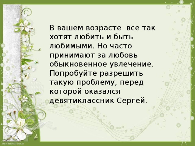 В вашем возрасте все так хотят любить и быть любимыми. Но часто принимают за любовь обыкновенное увлечение. Попробуйте разрешить такую проблему, перед которой оказался девятиклассник Сергей.