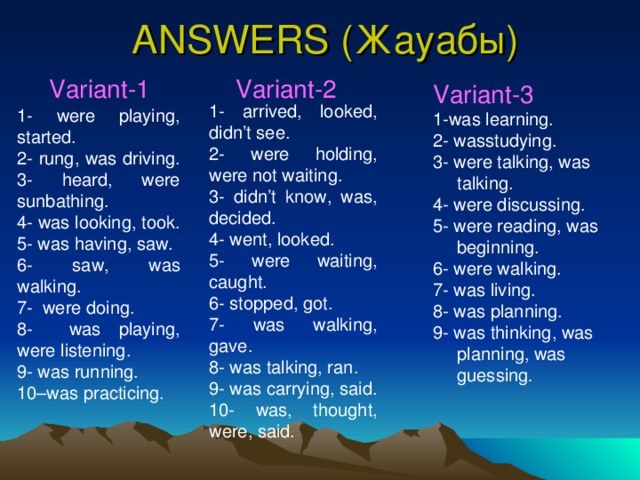 ANSWERS ( Жауабы ) Variant-1 Variant-2 1- arrived, looked, didn’t see. 2- were holding, were not waiting. 3- didn’t know, was, decided. 4- went, looked. 5- were waiting, caught. 6- stopped, got. 7- was walking, gave. 8- was talking, ran. 9- was carrying, said. 10- was, thought, were, said. Variant-3 1-was learning. 2- wasstudying. 3- were talking, was talking. 4- were discussing. 5- were reading, was beginning. 6- were walking. 7- was living. 8- was planning. 9- was thinking, was planning, was guessing . 1- were playing, started. 2- rung, was driving. 3- heard, were sunbathing. 4- was looking, took. 5- was having, saw. 6- saw, was walking. 7- were doing. 8- was playing, were listening. 9- was running. 10–was practicing.