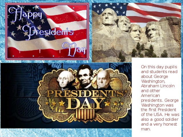 On this day pupils and students read about George Washington, Abraham Lincoln and other American presidents. George Washington was the first President of the USA. He was also a good soldier and a very honest man.