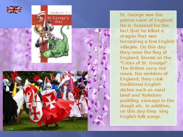 St. George was the patron saint of England. He is honored for the fact that he killed a dragon that was terrorizing a few English villages. On this day they raise the flag of England, known as the 