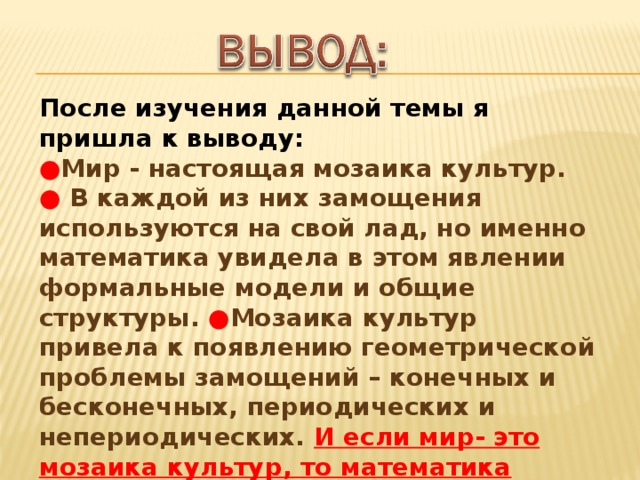 После изучения данной темы я пришла к выводу:  ● Мир - настоящая мозаика культур.  ● В каждой из них замощения используются на свой лад, но именно математика увидела в этом явлении формальные модели и общие структуры. ● Мозаика культур привела к появлению геометрической проблемы замощений – конечных и бесконечных, периодических и непериодических. И если мир- это мозаика культур, то математика изучает саму культуру мозаики.