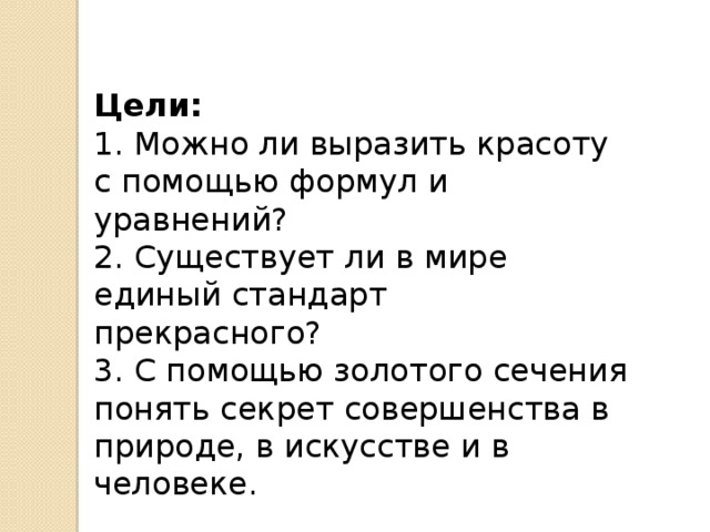 Цели:    1. Можно ли выразить красоту с помощью формул и уравнений?   2. Существует ли в мире единый стандарт прекрасного?   3. С помощью золотого сечения понять секрет совершенства в природе, в искусстве и в человеке.