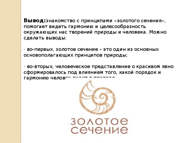 Вывод: знакомство с принципами «золотого сечения», помогает видеть гармонию и целесообразность окружающих нас творений природы и человека. Можно сделать выводы:    · во-первых, золотое сечение – это один из основных основополагающих принципов природы;    · во-вторых, человеческое представление о красивом явно сформировалось под влиянием того, какой порядок и гармонию человек видит в природе.