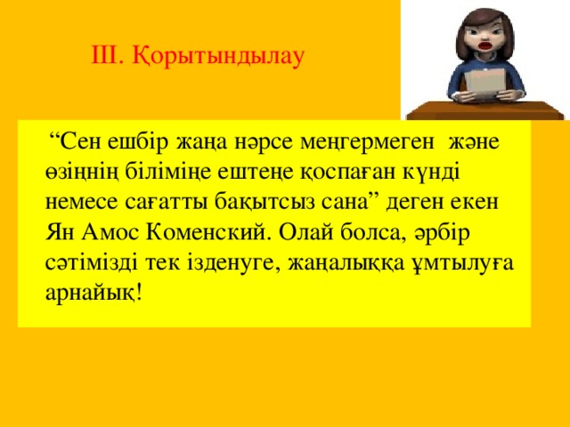 ІІІ. Қорытындылау   “ Сен ешбір жаңа нәрсе меңгермеген және өзіңнің біліміңе ештеңе қоспаған күнді немесе сағатты бақытсыз сана” деген екен Ян Амос Коменский. Олай болса, әрбір сәтімізді тек ізденуге, жаңалыққа ұмтылуға арнайық!