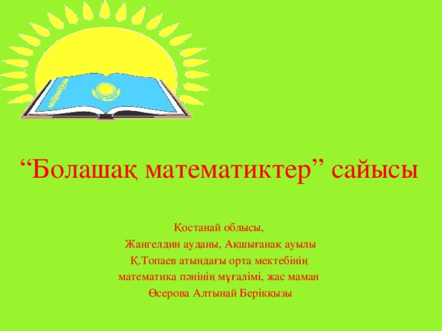 “ Болашақ математиктер” сайысы Қостанай облысы, Жангелдин ауданы, Ақшығанақ ауылы Қ.Топаев атындағы орта мектебінің математика пәнінің мұғалімі, жас маман Өсерова Алтынай Берікқызы