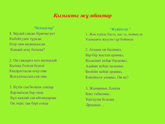 Қызықты жұмбақтар   “ Білімділер” 1 . Бірдей санды бірнеше рет Көбейтуден тұрады Егер оны ықшамдасаң  Қандай атау болады?   2. Оң сандарға қол шатырдай Қалпақ болған беделі Квадраттасаң егер оны Жоғалтпассың сен оны 3. Бүтін сан бөлшек сандар  Барлығыда бар онда  Бұл қандай сан айтыңдаршы  Оң теріс сан бәрі сонда “ Жүйріктер ” 1. Жоқ өзінде баста, қас та, мойын да Ұзындығы жазулы тұр бойында 2. Атадан он баламыз, Бір-бір жастан арамыз, Қосылып кейде басымыз, Азайып кейде қаламыз. Бөлініп кейде арамыз, Көбейіпте аламыз. Он не? 3. Жаныңнан, бәлкім Бәкі табылмас. Ұштаулы болсын Әрқашан ...