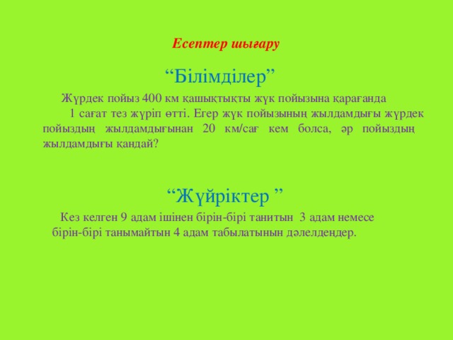 Есептер шығару   “ Білімділер”  Жүрдек пойыз 400 км қашықтықты жүк пойызына қарағанда 1 сағат тез жүріп өтті. Егер жүк пойызының жылдамдығы жүрдек пойыздың жылдамдығынан 20 км/сағ кем болса, әр пойыздың жылдамдығы қандай? “ Жүйріктер ”  Кез келген 9 адам ішінен бірін-бірі танитын 3 адам немесе бірін-бірі танымайтын 4 адам табылатынын дәлелдеңдер.