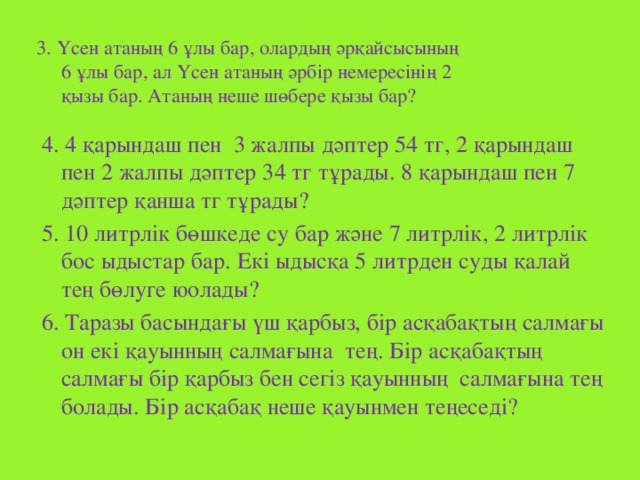 3. Үсен атаның 6 ұлы бар, олардың әрқайсысының  6 ұлы бар, ал Үсен атаның әрбір немересінің 2  қызы бар. Атаның неше шөбере қызы бар? 4. 4 қарындаш пен 3 жалпы дәптер 54 тг, 2 қарындаш пен 2 жалпы дәптер 34 тг тұрады. 8 қарындаш пен 7 дәптер қанша тг тұрады? 5. 10 литрлік бөшкеде су бар және 7 литрлік, 2 литрлік бос ыдыстар бар. Екі ыдысқа 5 литрден суды қалай тең бөлуге юолады? 6. Таразы басындағы үш қарбыз, бір асқабақтың салмағы он екі қауынның салмағына тең. Бір асқабақтың салмағы бір қарбыз бен сегіз қауынның салмағына тең болады. Бір асқабақ неше қауынмен теңеседі?