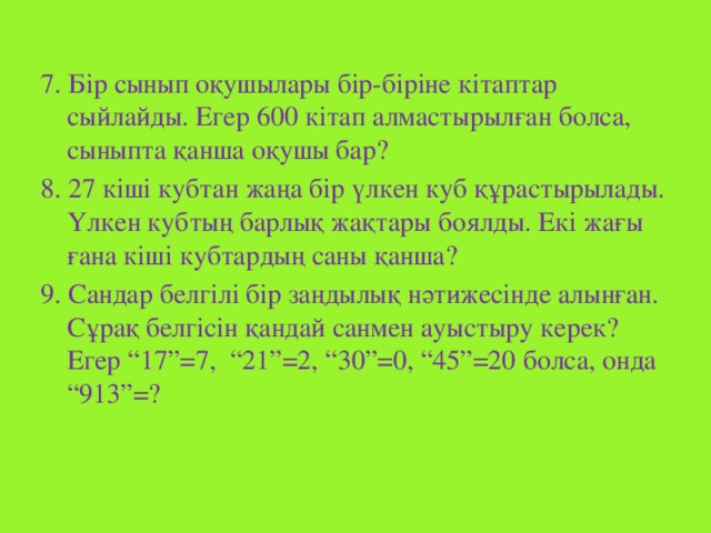 7. Бір сынып оқушылары бір-біріне кітаптар сыйлайды. Егер 600 кітап алмастырылған болса, сыныпта қанша оқушы бар? 8. 27 кіші кубтан жаңа бір үлкен куб құрастырылады. Үлкен кубтың барлық жақтары боялды. Екі жағы ғана кіші кубтардың саны қанша? 9. Сандар белгілі бір заңдылық нәтижесінде алынған. Сұрақ белгісін қандай санмен ауыстыру керек? Егер “17”=7, “21”=2, “30”=0, “45”=20 болса, онда “913”=?