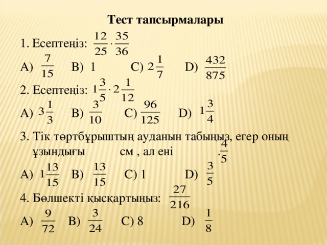 Тест тапсырмалары Есептеңіз: А) В) 1 С) D ) 2. Есептеңіз: А) В) С) D ) 3. Тік төртбұрыштың ауданын табыңыз, егер оның ұзындығы см , ал ені . А) В) С) 1 D ) 4. Бөлшекті қысқартыңыз: А) В) С) 8 D )