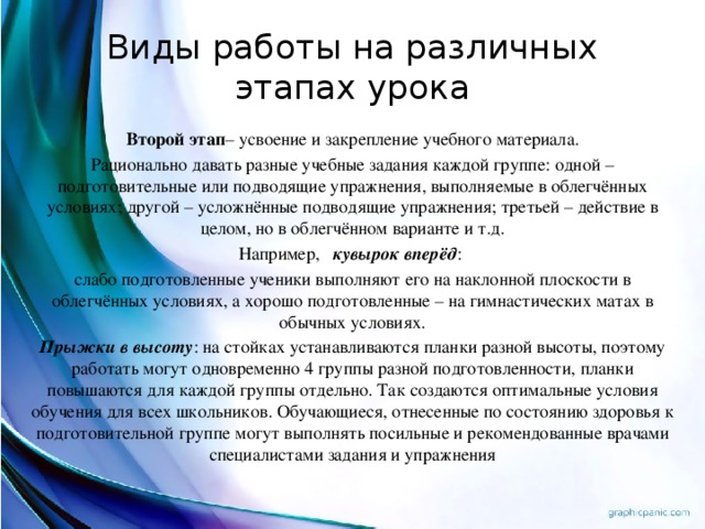 Виды работы на различных этапах урока Второй этап – усвоение и закрепление учебного материала. Рационально давать разные учебные задания каждой группе: одной – подготовительные или подводящие упражнения, выполняемые в облегчённых условиях; другой – усложнённые подводящие упражнения; третьей – действие в целом, но в облегчённом варианте и т.д. Например, кувырок вперёд : слабо подготовленные ученики выполняют его на наклонной плоскости в облегчённых условиях, а хорошо подготовленные – на гимнастических матах в обычных условиях. Прыжки в высоту : на стойках устанавливаются планки разной высоты, поэтому работать могут одновременно 4 группы разной подготовленности, планки повышаются для каждой группы отдельно. Так создаются оптимальные условия обучения для всех школьников. Обучающиеся, отнесенные по состоянию здоровья к подготовительной группе могут выполнять посильные и рекомендованные врачами специалистами задания и упражнения