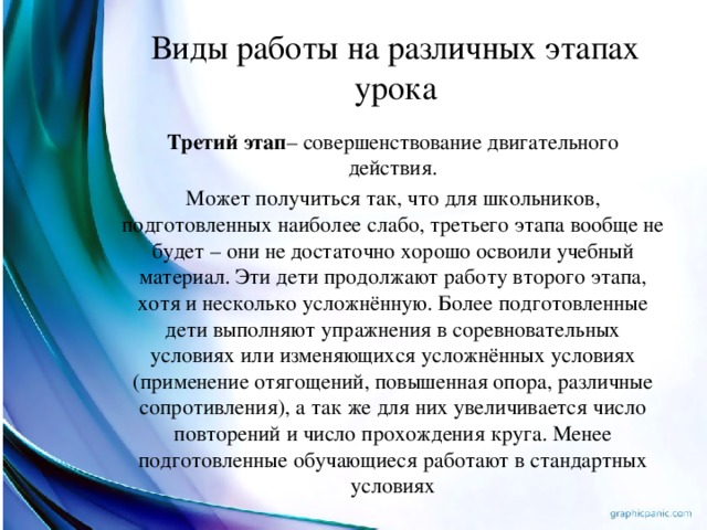 Виды работы на различных этапах урока Третий этап – совершенствование двигательного действия. Может получиться так, что для школьников, подготовленных наиболее слабо, третьего этапа вообще не будет – они не достаточно хорошо освоили учебный материал. Эти дети продолжают работу второго этапа, хотя и несколько усложнённую. Более подготовленные дети выполняют упражнения в соревновательных условиях или изменяющихся усложнённых условиях (применение отягощений, повышенная опора, различные сопротивления), а так же для них увеличивается число повторений и число прохождения круга. Менее подготовленные обучающиеся работают в стандартных условиях