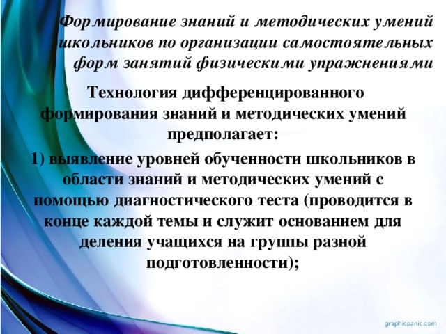 Формирование знаний и методических умений школьников по организации самостоятельных форм занятий физическими упражнениями    Технология дифференцированного формирования знаний и методических умений предполагает: 1) выявление уровней обученности школьников в области знаний и методических умений с помощью диагностического теста (проводится в конце каждой темы и служит основанием для деления учащихся на группы разной подготовленности);  