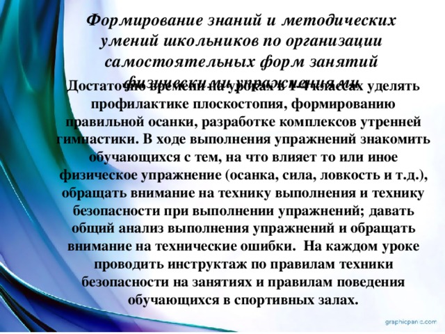 Формирование знаний и методических умений школьников по организации самостоятельных форм занятий физическими упражнениями Достаточно времени на уроках в 1-4 классах уделять профилактике плоскостопия, формированию правильной осанки, разработке комплексов утренней гимнастики. В ходе выполнения упражнений знакомить обучающихся с тем, на что влияет то или иное физическое упражнение (осанка, сила, ловкость и т.д.), обращать внимание на технику выполнения и технику безопасности при выполнении упражнений; давать общий анализ выполнения упражнений и обращать внимание на технические ошибки.  На каждом уроке проводить инструктаж по правилам техники безопасности на занятиях и правилам поведения обучающихся в спортивных залах. ровья на продолжительный период.