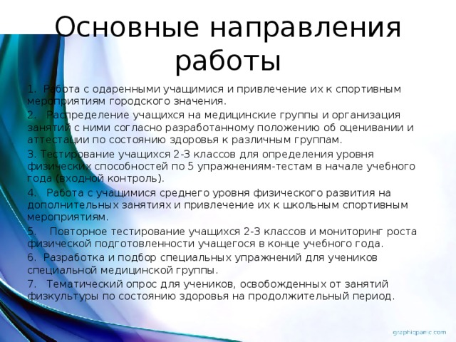 Основные направления работы 1.  Работа с одаренными учащимися и привлечение их к спортивным мероприятиям городского значения. 2.   Распределение учащихся на медицинские группы и организация занятий с ними согласно разработанному положению об оценивании и аттестации по состоянию здоровья к различным группам. 3. Тестирование учащихся 2-3 классов для определения уровня физических способностей по 5 упражнениям-тестам в начале учебного года (входной контроль). 4.   Работа с учащимися среднего уровня физического развития на дополнительных занятиях и привлечение их к школьным спортивным мероприятиям. 5.    Повторное тестирование учащихся 2-3 классов и мониторинг роста физической подготовленности учащегося в конце учебного года. 6.  Разработка и подбор специальных упражнений для учеников специальной медицинской группы. 7.   Тематический опрос для учеников, освобожденных от занятий физкультуры по состоянию здоровья на продолжительный период.