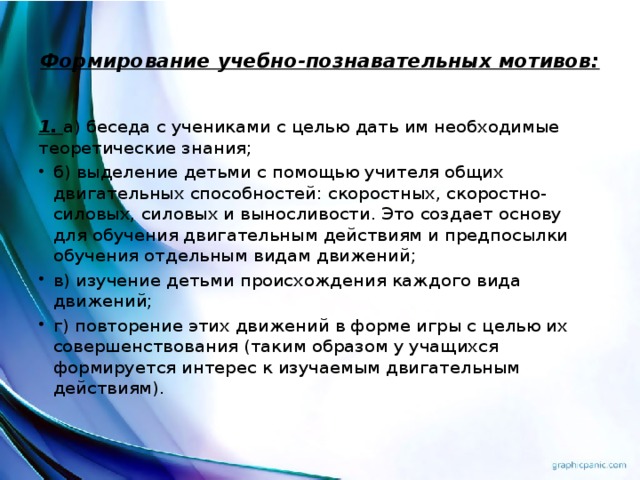 Формирование учебно-познавательных мотивов:   1. а) беседа с учениками с целью дать им необходимые теоретические знания; б) выделение детьми с помощью учителя общих двигательных способностей: скоростных, скоростно-силовых, силовых и выносливости. Это создает основу для обучения двигательным действиям и предпосылки обучения отдельным видам движений; в) изучение детьми происхождения каждого вида движений; г) повторение этих движений в форме игры с целью их совершенствования (таким образом у учащихся формируется интерес к изучаемым двигательным действиям).  