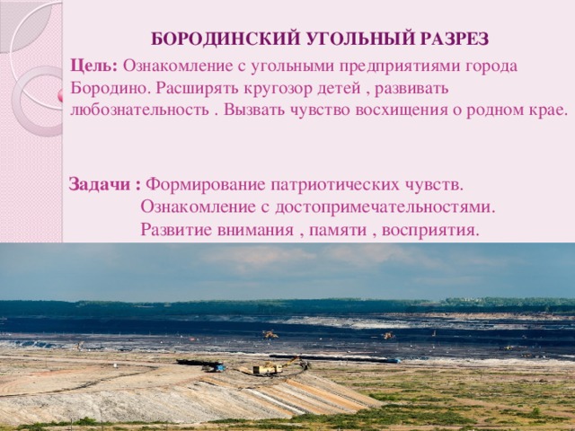 БОРОДИНСКИЙ УГОЛЬНЫЙ РАЗРЕЗ Цель:  Ознакомление с угольными предприятиями города Бородино. Расширять кругозор детей , развивать любознательность . Вызвать чувство восхищения о родном крае. Задачи : Формирование патриотических чувств.  Ознакомление с достопримечательностями.  Развитие внимания , памяти , восприятия.