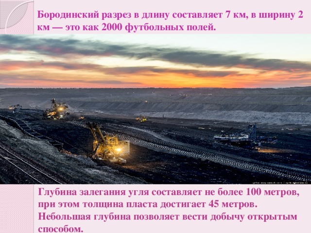 Бородинский разрез в длину составляет 7 км, в ширину 2 км — это как 2000 футбольных полей. Глубина залегания угля составляет не более 100 метров, при этом толщина пласта достигает 45 метров.  Небольшая глубина позволяет вести добычу открытым способом.