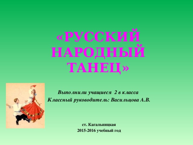 \     «РУССКИЙ НАРОДНЫЙ ТАНЕЦ»  Выполнили учащиеся 2 в класса Классный руководитель: Васильцова А.В.    ст. Кагальницкая 2015-2016 учебный год