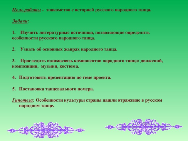 Цель работы - знакомство с историей русского народного танца.  Задачи :  1. Изучить литературные источники, позволяющие определить особенности русского народного танца.  2. Узнать об основных жанрах народного танца.  3. Проследить взаимосвязь компонентов народного танца: движений, композиции, музыки, костюма.  Подготовить презентацию по теме проекта.  Постановка танцевального номера.  Гипотеза : Особенности культуры страны нашли отражение в русском народном танце.