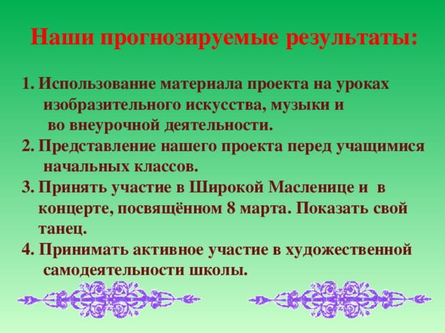 Наши прогнозируемые результаты: Использование материала проекта на уроках  изобразительного искусства, музыки и  во внеурочной деятельности. Представление нашего проекта перед учащимися  начальных классов. Принять участие в Широкой Масленице и в концерте, посвящённом 8 марта. Показать свой танец. 4. Принимать активное участие в художественной  самодеятельности школы.