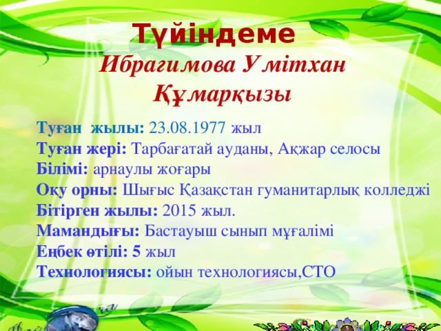 Түйіндеме Ибрагимова Умітхан Құмарқызы Туған жылы: 23.08.1977 жыл Туған жері: Тарбағатай ауданы, Ақжар селосы Білімі: арнаулы жоғары Оқу орны: Шығыс Қазақстан гуманитарлық колледжі Бітірген жылы: 2015 жыл. Мамандығы: Бастауыш сынып мұғалімі Еңбек өтілі: 5 жыл Технологиясы: ойын технологиясы,СТО