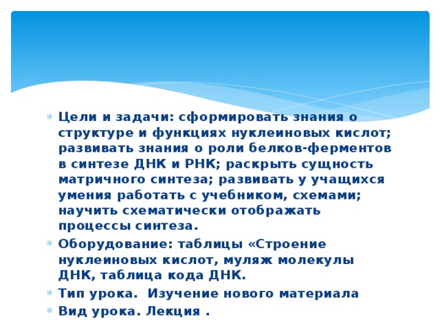 Цели и задачи: сформировать знания о структуре и функциях нуклеиновых кислот; развивать знания о роли белков-ферментов в синтезе ДНК и РНК; раскрыть сущность матричного синтеза; развивать у учащихся умения работать с учебником, схемами; научить схематически отображать процессы синтеза. Оборудование: таблицы «Строение нуклеиновых кислот, муляж молекулы ДНК, таблица кода ДНК. Тип урока. Изучение нового материала Вид урока. Лекция .