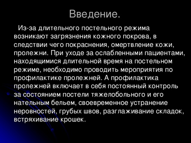 Введение.  Из-за длительного постельного режима возникают загрязнения кожного покрова, в следствии чего покраснения, омертвление кожи, пролежни. При уходе за ослабленными пациентами, находящимися длительной время на постельном режиме, необходимо проводить мероприятия по профилактике пролежней. А профилактика пролежней включает в себя постоянный контроль за состоянием постели тяжелобольного и его нательным бельем, своевременное устранение неровностей, грубых швов, разглаживание складок, встряхивание крошек.