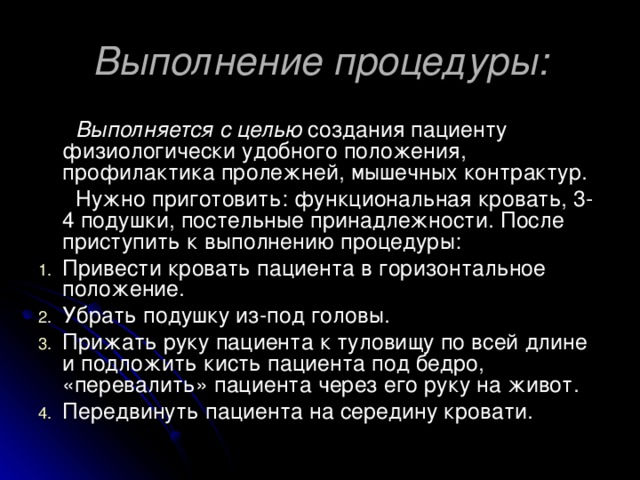 Выполнение процедуры:  Выполняется с целью создания пациенту физиологически удобного положения, профилактика пролежней, мышечных контрактур.  Нужно приготовить: функциональная кровать, 3-4 подушки, постельные принадлежности. После приступить к выполнению процедуры: