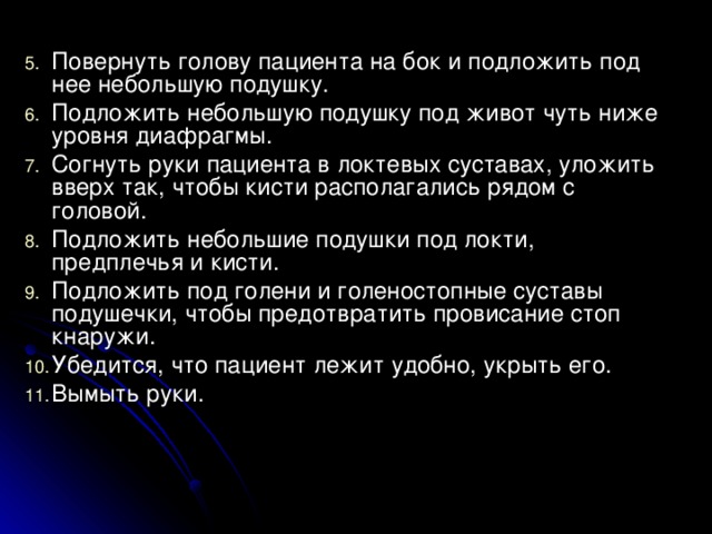 Повернуть голову пациента на бок и подложить под нее небольшую подушку. Подложить небольшую подушку под живот чуть ниже уровня диафрагмы. Согнуть руки пациента в локтевых суставах, уложить вверх так, чтобы кисти располагались рядом с головой. Подложить небольшие подушки под локти, предплечья и кисти. Подложить под голени и голеностопные суставы подушечки, чтобы предотвратить провисание стоп кнаружи. Убедится, что пациент лежит удобно, укрыть его. Вымыть руки.