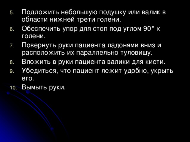 Подложить небольшую подушку или валик в области нижней трети голени. Обеспечить упор для стоп под углом 90° к голени. Повернуть руки пациента ладонями вниз и расположить их параллельно туловищу. Вложить в руки пациента валики для кисти. Убедиться, что пациент лежит удобно, укрыть его. Вымыть руки.