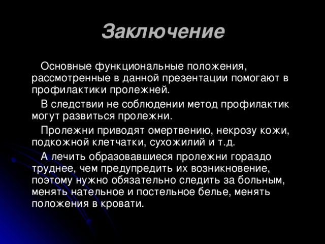 Заключение  Основные функциональные положения, рассмотренные в данной презентации помогают в профилактики пролежней.  В следствии не соблюдении метод профилактик могут развиться пролежни.  Пролежни приводят омертвению, некрозу кожи, подкожной клетчатки, сухожилий и т.д.  А лечить образовавшиеся пролежни гораздо труднее, чем предупредить их возникновение, поэтому нужно обязательно следить за больным, менять нательное и постельное белье, менять положения в кровати.