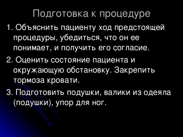 Подготовка к процедуре 1. Объяснить пациенту ход предстоящей процедуры, убедиться, что он ее понимает, и получить его согласие. 2. Оценить состояние пациента и окружающую обстановку. Закрепить тормоза кровати. 3. Подготовить подушки, валики из одеяла (подушки), упор для ног.