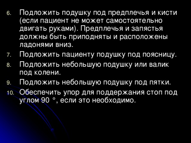 Подложить подушку под предплечья и кисти (если пациент не может самостоятельно двигать руками). Предплечья и запястья должны быть приподняты и расположены ладонями вниз. Подложить пациенту подушку под поясницу. Подложить небольшую подушку или валик под колени. Подложить небольшую подушку под пятки. Обеспечить упор для поддержания стоп под углом 90 °, если это необходимо.